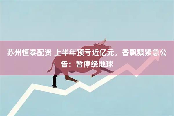 苏州恒泰配资 上半年预亏近亿元，香飘飘紧急公告：暂停绕地球