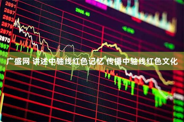 广盛网 讲述中轴线红色记忆 传播中轴线红色文化