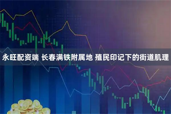 永旺配资端 长春满铁附属地 殖民印记下的街道肌理