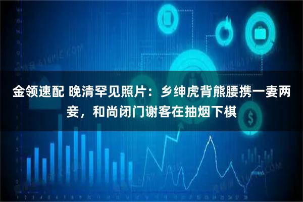 金领速配 晚清罕见照片：乡绅虎背熊腰携一妻两妾，和尚闭门谢客在抽烟下棋