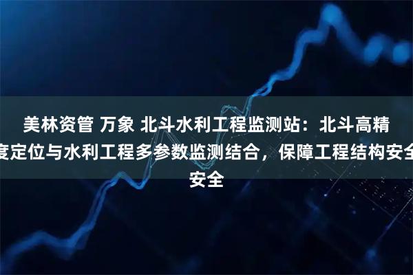 美林资管 万象 北斗水利工程监测站：北斗高精度定位与水利工程多参数监测结合，保障工程结构安全