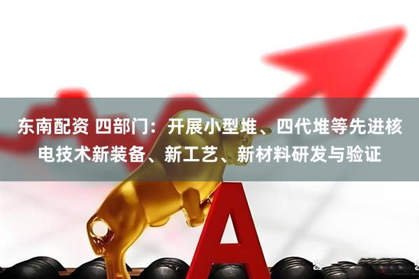 东南配资 四部门：开展小型堆、四代堆等先进核电技术新装备、新工艺、新材料研发与验证