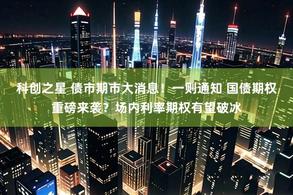 科创之星 债市期市大消息！一则通知 国债期权重磅来袭？场内利率期权有望破冰