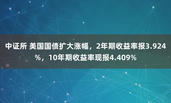 中证所 美国国债扩大涨幅，2年期收益率报3.924%，10年期收益率现报4.409%