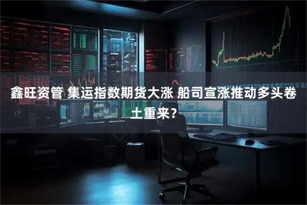 鑫旺资管 集运指数期货大涨 船司宣涨推动多头卷土重来？