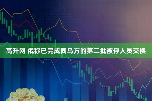 高升网 俄称已完成同乌方的第二批被俘人员交换