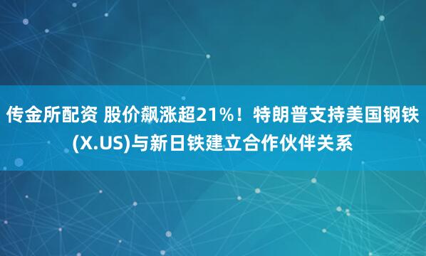 传金所配资 股价飙涨超21%！特朗普支持美国钢铁(X.US)与新日铁建立合作伙伴关系