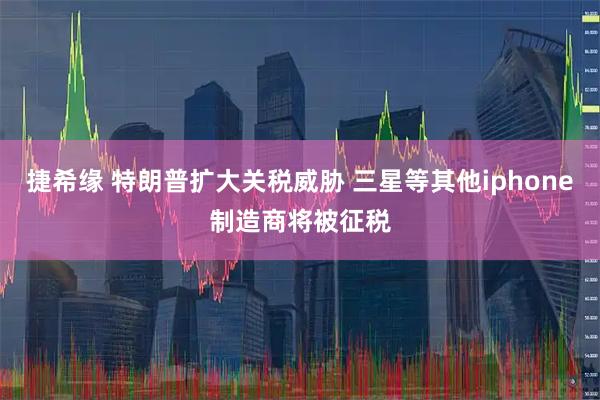 捷希缘 特朗普扩大关税威胁 三星等其他iphone制造商将被征税