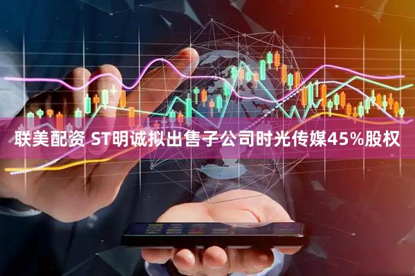 联美配资 ST明诚拟出售子公司时光传媒45%股权
