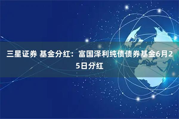 三星证券 基金分红：富国泽利纯债债券基金6月25日分红