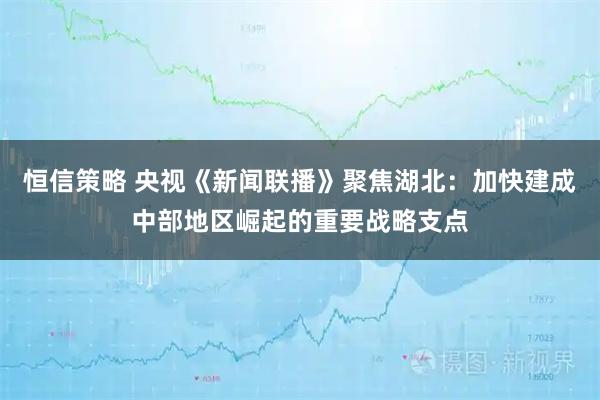 恒信策略 央视《新闻联播》聚焦湖北：加快建成中部地区崛起的重要战略支点