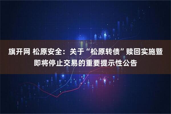 旗开网 松原安全：关于“松原转债”赎回实施暨即将停止交易的重要提示性公告