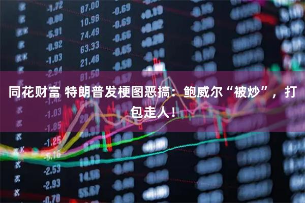 同花财富 特朗普发梗图恶搞：鲍威尔“被炒”，打包走人！