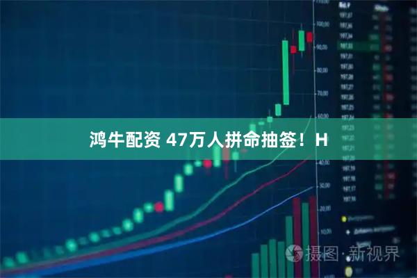 鸿牛配资 47万人拼命抽签！H