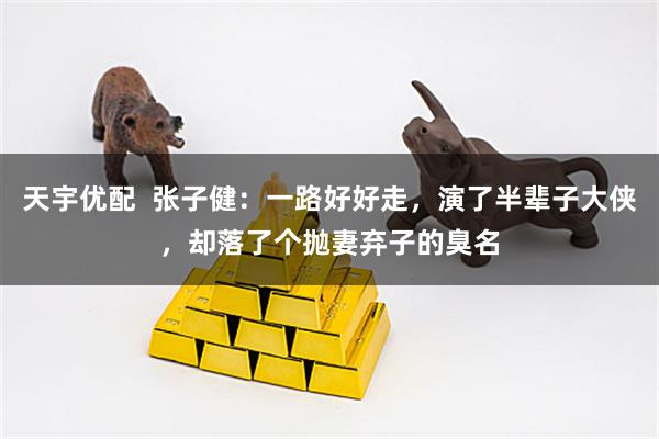 天宇优配  张子健：一路好好走，演了半辈子大侠，却落了个抛妻弃子的臭名